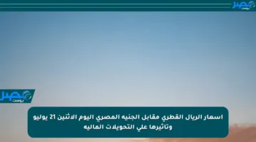 أسعار الريال القطري مقابل الجنيه المصري اليوم الإثنين 21 يوليو وتأثيرها على التحويلات المالية
